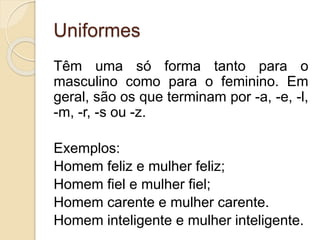Uniformes 
Têm uma só forma tanto para o 
masculino como para o feminino. Em 
geral, são os que terminam por -a, -e, -l, 
-m, -r, -s ou -z. 
Exemplos: 
Homem feliz e mulher feliz; 
Homem fiel e mulher fiel; 
Homem carente e mulher carente. 
Homem inteligente e mulher inteligente. 
 