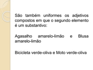 São também uniformes os adjetivos 
compostos em que o segundo elemento 
é um substantivo: 
Agasalho amarelo-limão e Blusa 
amarelo-limão 
Bicicleta verde-oliva e Moto verde-oliva 
 