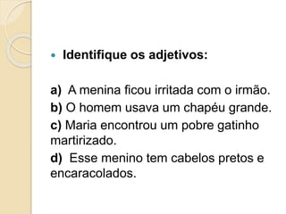  Identifique os adjetivos: 
a) A menina ficou irritada com o irmão. 
b) O homem usava um chapéu grande. 
c) Maria encontrou um pobre gatinho 
martirizado. 
d) Esse menino tem cabelos pretos e 
encaracolados. 
 