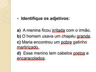  Identifique os adjetivos: 
a) A menina ficou irritada com o irmão. 
b) O homem usava um chapéu grande. 
c) Maria encontrou um pobre gatinho 
martirizado. 
d) Esse menino tem cabelos pretos e 
encaracolados. 
 