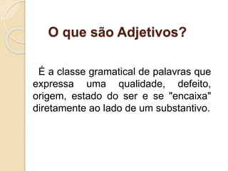 O que são Adjetivos? 
É a classe gramatical de palavras que 
expressa uma qualidade, defeito, 
origem, estado do ser e se "encaixa" 
diretamente ao lado de um substantivo. 
 