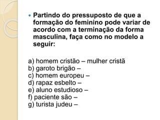  Partindo do pressuposto de que a 
formação do feminino pode variar de 
acordo com a terminação da forma 
masculina, faça como no modelo a 
seguir: 
a) homem cristão – mulher cristã 
b) garoto brigão – 
c) homem europeu – 
d) rapaz esbelto – 
e) aluno estudioso – 
f) paciente são – 
g) turista judeu – 
 