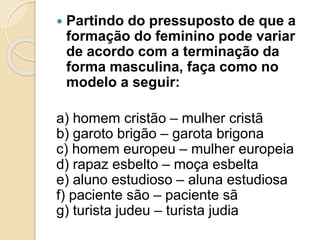  Partindo do pressuposto de que a 
formação do feminino pode variar 
de acordo com a terminação da 
forma masculina, faça como no 
modelo a seguir: 
a) homem cristão – mulher cristã 
b) garoto brigão – garota brigona 
c) homem europeu – mulher europeia 
d) rapaz esbelto – moça esbelta 
e) aluno estudioso – aluna estudiosa 
f) paciente são – paciente sã 
g) turista judeu – turista judia 
 