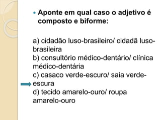 Aponte em qual caso o adjetivo é 
composto e biforme: 
a) cidadão luso-brasileiro/ cidadã luso-brasileira 
b) consultório médico-dentário/ clínica 
médico-dentária 
c) casaco verde-escuro/ saia verde-escura 
d) tecido amarelo-ouro/ roupa 
amarelo-ouro 
 