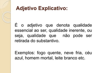 Adjetivo Explicativo: 
É o adjetivo que denota qualidade 
essencial ao ser, qualidade inerente, ou 
seja, qualidade que não pode ser 
retirada do substantivo. 
Exemplos: fogo quente, neve fria, céu 
azul, homem mortal, leite branco etc. 
 
