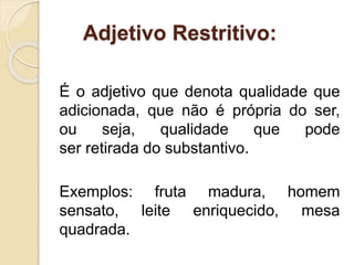 Adjetivo Restritivo: 
É o adjetivo que denota qualidade que 
adicionada, que não é própria do ser, 
ou seja, qualidade que pode 
ser retirada do substantivo. 
Exemplos: fruta madura, homem 
sensato, leite enriquecido, mesa 
quadrada. 
 