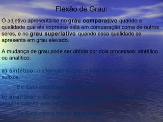 Flexão de Grau:
O adjetivo apresenta-se no grau comparativo quando a
qualidade que ele expressa está em comparação coma de outros
seres, e no grau superlativo quando essa qualidade se
apresenta em grau elevado.
A mudança de grau pode ser obtida por dois processos: sintético
ou analítico.
a) sintético: a alteração de grau é feita pelo acréscimo de
sufixos.
Ex: Esta casa é agradabilíssima.
b) analítico: a alteração de grau é feita pelo acréscimo de
alguma palavra que modifique o adjetivo.
Ex: Esta casa é muito agradável.
 