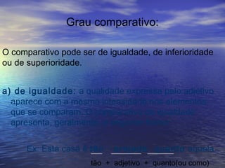 Grau comparativo:
O comparativo pode ser de igualdade, de inferioridade
ou de superioridade.
a) de igualdade: a qualidade expressa pelo adjetivo
aparece com a mesma intensidade nos elementos
que se comparam. O comparativo de igualdade
apresenta, geralmente, a seguinte forma:
Ex: Esta casa é tão arejada quanto aquela.___ ________ _______
tão + adjetivo + quanto(ou como)
 