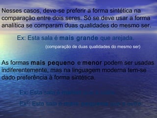 Nesses casos, deve-se preferir a forma sintética na
comparação entre dois seres. Só se deve usar a forma
analítica se comparam duas qualidades do mesmo ser.
Ex: Esta sala é mais grande que arejada.
As formas mais pequeno e menor podem ser usadas
indiferentemente, mas na linguagem moderna tem-se
dado preferência à forma sintética.
(comparação de duas qualidades do mesmo ser)
Ex: Esta sala é menor que a outra.
Ex²: Esta sala é mais pequena que a outra.
 