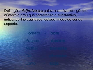 Definição: Adjetivo é a palavra variável em gênero,
número e grau que caracteriza o substantivo,
indicando-lhe qualidade, estado, modo de ser ou
aspecto.
Homem - bom
Pessoa - doente
Mulher - honesta
Dia - chuvoso
Carro - sujo
 