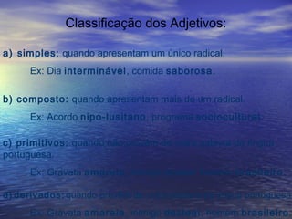 Classificação dos Adjetivos:
a) simples: quando apresentam um único radical.
Ex: Dia interminável, comida saborosa.
b) composto: quando apresentam mais de um radical.
Ex: Acordo nipo-lusitano, programa sociocultural.
c) primitivos: quando não provêm de outra palavra da língua
portuguesa.
Ex: Gravata amarela, inimigo desleal, homem brasileiro.
d) derivados: quando provêm de outra palavra da língua portuguesa.
Ex: Gravata amarela, inimigo desleal, homem brasileiro.
 