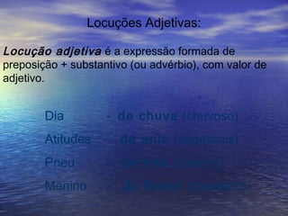 Locuções Adjetivas:
Locução adjetiva é a expressão formada de
preposição + substantivo (ou advérbio), com valor de
adjetivo.
Dia - de chuva (chuvoso)
Atitudes - de anjo (angelicais)
Pneu - de trás (traseiro)
Menino - do Brasil (brasileiro)
 
