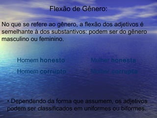Flexão de Gênero:
No que se refere ao gênero, a flexão dos adjetivos é
semelhante à dos substantivos: podem ser do gênero
masculino ou feminino.
Homem honesto Mulher honesta
Homem corrupto Mulher corrupta
• Dependendo da forma que assumem, os adjetivos
podem ser classificados em uniformes ou biformes.
 