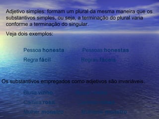 Adjetivo simples: formam um plural da mesma maneira que os
substantivos simples, ou seja, a terminação do plural varia
conforme a terminação do singular.
Veja dois exemplos:
Pessoa honesta Pessoas honestas
Regra fácil Regras fáceis
Os substantivos empregados como adjetivos são invariáveis.
Blusa vinho Blusas vinho
Camisa rosa Camisas rosas
Mulher monstro Mulheres monstro
 