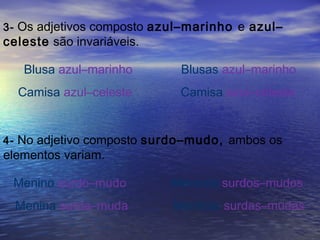 3- Os adjetivos composto azul–marinho e azul–
celeste são invariáveis.
Blusa azul–marinho Blusas azul–marinho
Camisa azul–celeste Camisa azul–celeste
4- No adjetivo composto surdo–mudo, ambos os
elementos variam.
Menino surdo–mudo Meninos surdos–mudos
Menina surda–muda Meninas surdas–mudas
 