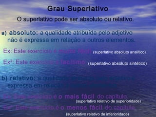 Grau Superlativo
O superlativo pode ser absoluto ou relativo.
a) absoluto: a qualidade atribuída pelo adjetivo
não é expressa em relação a outros elementos.
Ex: Este exercício é muito fácil.
Ex²: Este exercício é facílimo.
(superlativo absoluto analítico)
(superlativo absoluto sintético)
b) relativo: a qualidade atribuída pelo adjetivo é
expressa em relação a outros elementos.
Ex: Este exercício é o mais fácil do capítulo.
Ex²: Este exercício é o menos fácil do capítulo.
(superlativo relativo de superioridade)
(superlativo relativo de inferioridade)
 