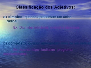 Classificação dos Adjetivos:
a) simples: quando apresentam um único
radical.
Ex: Dia interminável, comida saborosa.
b) composto: quando apresentam mais de um radical.
Ex: Acordo nipo-lusitano, programa
sociocultural.
 