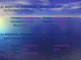 a) adjetivos uniformes: apresentam uma única
forma para os dois gêneros.
Homem inteligente Mulher inteligente
Homem simples Mulher simples
Aluno feliz Aluna feliz
b) adjetivos biformes: apresentam uma forma
para o masculino e outra para o feminino.
Homem simpático Mulher simpática
Homem alto Mulher alta
Aluno estudioso Aluna
estudiosa
 