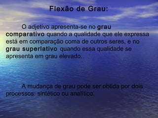 Flexão de Grau:
O adjetivo apresenta-se no grau
comparativo quando a qualidade que ele expressa
está em comparação coma de outros seres, e no
grau superlativo quando essa qualidade se
apresenta em grau elevado.
A mudança de grau pode ser obtida por dois
processos: sintético ou analítico.
 