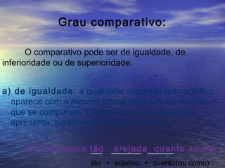 Grau comparativo:
O comparativo pode ser de igualdade, de
inferioridade ou de superioridade.
a) de igualdade: a qualidade expressa pelo adjetivo
aparece com a mesma intensidade nos elementos
que se comparam. O comparativo de igualdade
apresenta, geralmente, a seguinte forma:
Ex: Esta casa é tão arejada quanto aquela.___ ________ _______
tão + adjetivo + quanto(ou como)
 