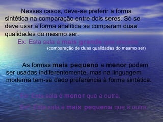 Nesses casos, deve-se preferir a forma
sintética na comparação entre dois seres. Só se
deve usar a forma analítica se comparam duas
qualidades do mesmo ser.
Ex: Esta sala é mais grande que arejada.
As formas mais pequeno e menor podem
ser usadas indiferentemente, mas na linguagem
moderna tem-se dado preferência à forma sintética.
(comparação de duas qualidades do mesmo ser)
Ex: Esta sala é menor que a outra.
Ex²: Esta sala é mais pequena que a outra.
 
