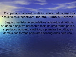 O superlativo absoluto sintético é feito pelo acréscimo
dos sufixos superlativos: -íssimo, -ílimo ou -érrimo.
Segue uma lista de superlativos absolutos sintéticos.
Quando o adjetivo apresenta mais de uma forma para o
superlativo absoluto sintético, a primeira é erudita; as
demais são formas populares consagradas pelo uso.
 
