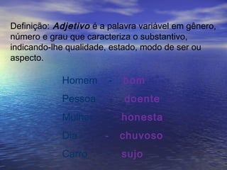 Definição: Adjetivo é a palavra variável em gênero,
número e grau que caracteriza o substantivo,
indicando-lhe qualidade, estado, modo de ser ou
aspecto.
Homem - bom
Pessoa - doente
Mulher - honesta
Dia - chuvoso
Carro - sujo
 