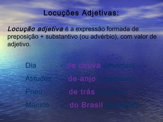 Locuções Adjetivas:
Locução adjetiva é a expressão formada de
preposição + substantivo (ou advérbio), com valor de
adjetivo.
Dia - de chuva (chuvoso)
Atitudes - de anjo (angelicais)
Pneu - de trás (traseiro)
Menino - do Brasil (brasileiro)
 