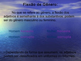 Flexão de Gênero:
No que se refere ao gênero, a flexão dos
adjetivos é semelhante à dos substantivos: podem
ser do gênero masculino ou feminino.
Homem honesto Mulher honesta
Homem corrupto Mulher corrupta
• Dependendo da forma que assumem, os adjetivos
podem ser classificados em uniformes ou biformes.
 