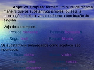 Adjetivo simples: formam um plural da mesma
maneira que os substantivos simples, ou seja, a
terminação do plural varia conforme a terminação do
singular.
Veja dois exemplos:
Pessoa honesta Pessoas honestas
Regra fácil Regras fáceis
Os substantivos empregados como adjetivos são
invariáveis.
Blusa vinho Blusas vinho
Camisa rosa Camisas rosas
Mulher monstro Mulheres
 