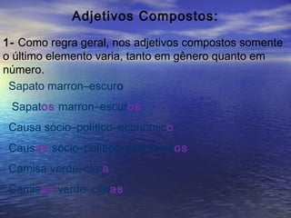 Adjetivos Compostos:
1- Como regra geral, nos adjetivos compostos somente
o último elemento varia, tanto em gênero quanto em
número.
Sapato marron–escuro
Sapatos marron–escuros
Causa sócio–político–econômico
Causas sócio–político–econômicos
Camisa verde–clara
Camisas verde–claras
 