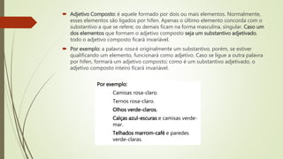  Adjetivo Composto: é aquele formado por dois ou mais elementos. Normalmente,
esses elementos são ligados por hífen. Apenas o último elemento concorda com o
substantivo a que se refere; os demais ficam na forma masculina, singular. Caso um
dos elementos que formam o adjetivo composto seja um substantivo adjetivado,
todo o adjetivo composto ficará invariável.
 Por exemplo: a palavra rosa é originalmente um substantivo, porém, se estiver
qualificando um elemento, funcionará como adjetivo. Caso se ligue a outra palavra
por hífen, formará um adjetivo composto; como é um substantivo adjetivado, o
adjetivo composto inteiro ficará invariável.
Por exemplo:
Camisas rosa-claro.
Ternos rosa-claro.
Olhos verde-claros.
Calças azul-escuras e camisas verde-
mar.
Telhados marrom-café e paredes
verde-claras.
 