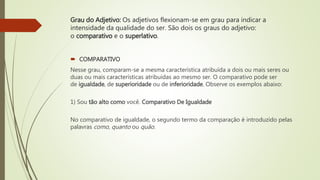 Grau do Adjetivo: Os adjetivos flexionam-se em grau para indicar a
intensidade da qualidade do ser. São dois os graus do adjetivo:
o comparativo e o superlativo.
 COMPARATIVO
Nesse grau, comparam-se a mesma característica atribuída a dois ou mais seres ou
duas ou mais características atribuídas ao mesmo ser. O comparativo pode ser
de igualdade, de superioridade ou de inferioridade. Observe os exemplos abaixo:
1) Sou tão alto como você. Comparativo De Igualdade
No comparativo de igualdade, o segundo termo da comparação é introduzido pelas
palavras como, quanto ou quão.
 