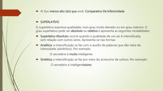  4) Sou menos alto (do) que você. Comparativo De Inferioridade
 SUPERLATIVO
O superlativo expressa qualidades num grau muito elevado ou em grau máximo. O
grau superlativo pode ser absoluto ou relativo e apresenta as seguintes modalidades:
 Superlativo Absoluto: ocorre quando a qualidade de um ser é intensificada,
sem relação com outros seres. Apresenta-se nas formas:
 Analítica: a intensificação se faz com o auxílio de palavras que dão ideia de
intensidade (advérbios). Por exemplo:
O secretário é muito inteligente.
 Sintética: a intensificação se faz por meio do acréscimo de sufixos. Por exemplo:
O secretário é inteligentíssimo.
 
