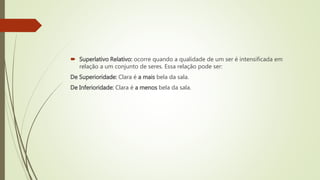  Superlativo Relativo: ocorre quando a qualidade de um ser é intensificada em
relação a um conjunto de seres. Essa relação pode ser:
De Superioridade: Clara é a mais bela da sala.
De Inferioridade: Clara é a menos bela da sala.
 
