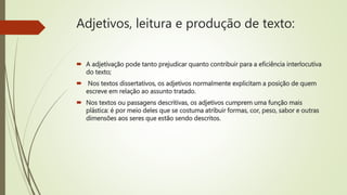 Adjetivos, leitura e produção de texto:
 A adjetivação pode tanto prejudicar quanto contribuir para a eficiência interlocutiva
do texto;
 Nos textos dissertativos, os adjetivos normalmente explicitam a posição de quem
escreve em relação ao assunto tratado.
 Nos textos ou passagens descritivas, os adjetivos cumprem uma função mais
plástica: é por meio deles que se costuma atribuir formas, cor, peso, sabor e outras
dimensões aos seres que estão sendo descritos.
 