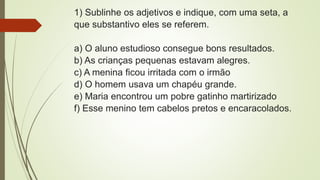 1) Sublinhe os adjetivos e indique, com uma seta, a
que substantivo eles se referem.
a) O aluno estudioso consegue bons resultados.
b) As crianças pequenas estavam alegres.
c) A menina ficou irritada com o irmão
d) O homem usava um chapéu grande.
e) Maria encontrou um pobre gatinho martirizado
f) Esse menino tem cabelos pretos e encaracolados.
 