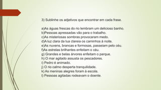 3) Sublinhe os adjetivos que encontrar em cada frase.
a)As águas frescas do rio lembram um delicioso banho.
b)Pessoas apressadas vão para o trabalho.
c)As misteriosas sombras provocaram medo.
d)A luz clara da lua clareia os caminhos à noite.
e)As nuvens, brancas e formosas, passeiam pelo céu.
f)As estrelas brilhantes enfeitam o céu.
g) Grandes e belas árvores enfeitam o parque.
h) O mar agitado assusta os pescadores.
i) Pedro é animado.
j) O rio calmo desperta tranquilidade.
k) As meninas alegres foram à escola.
l) Pessoas agitadas rodeavam o doente.
 