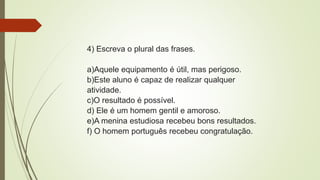4) Escreva o plural das frases.
a)Aquele equipamento é útil, mas perigoso.
b)Este aluno é capaz de realizar qualquer
atividade.
c)O resultado é possível.
d) Ele é um homem gentil e amoroso.
e)A menina estudiosa recebeu bons resultados.
f) O homem português recebeu congratulação.
 
