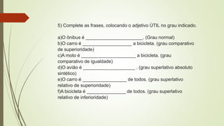 5) Complete as frases, colocando o adjetivo ÚTIL no grau indicado.
a)O ônibus é ______________________. (Grau normal)
b)O carro é ___________________ a bicicleta. (grau comparativo
de superioridade)
c)A moto é _____________________ a bicicleta. (grau
comparativo de igualdade)
d)O avião é ____________________ . (grau superlativo absoluto
sintético)
e)O carro é _________________ de todos. (grau superlativo
relativo de superioridade)
f)A bicicleta é _______________ de todos. (grau superlativo
relativo de inferioridade)
 