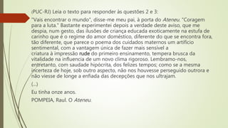 (PUC-RJ) Leia o texto para responder às questões 2 e 3:
"Vais encontrar o mundo", disse-me meu pai, à porta do Ateneu. "Coragem
para a luta." Bastante experimentei depois a verdade deste aviso, que me
despia, num gesto, das ilusões de criança educada exoticamente na estufa de
carinho que é o regime do amor doméstico, diferente do que se encontra fora,
tão diferente, que parece o poema dos cuidados maternos um artifício
sentimental, com a vantagem única de fazer mais sensível a
criatura à impressão rude do primeiro ensinamento, tempera brusca da
vitalidade na influencia de um novo clima rigoroso. Lembramo-nos,
entretanto, com saudade hipócrita, dos felizes tempos; como se a mesma
incerteza de hoje, sob outro aspecto, não nos houvesse perseguido outrora e
não viesse de longe a enfiada das decepções que nos ultrajam.
(...)
Eu tinha onze anos.
POMPEIA, Raul. O Ateneu.
 