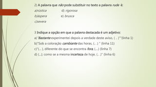 2) A palavra que não pode substituir no texto a palavra rude é:
a)rústica d) rigorosa
b)áspera e) brusca
c)severa
3 Indique a opção em que a palavra destacada é um adjetivo:
a)"Bastante experimentei depois a verdade deste aviso, ( .. )"”(linha 1)
b)"Sob a coloração cambiante das horas, (.. .) " (linha 11)
c)"(... ), diferente do que se encontra fora, (....) (linha 7)
d) (...); como se a mesma incerteza de hoje, (.. .)" (linha 6)
 
