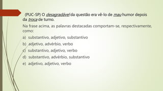 (PUC-SP) O desagradável da questão era vê-lo de mau humor depois
da troca de turno.
Na frase acima, as palavras destacadas comportam-se, respectivamente,
como:
a) substantivo, adjetivo, substantivo
b) adjetivo, advérbio, verbo
c) substantivo, adjetivo, verbo
d) substantivo, advérbio, substantivo
e) adjetivo, adjetivo, verbo
 