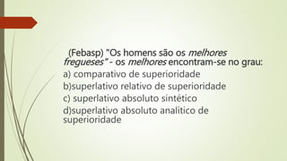(Febasp) "Os homens são os melhores
fregueses" - os melhores encontram-se no grau:
a) comparativo de superioridade
b)superlativo relativo de superioridade
c) superlativo absoluto sintético
d)superlativo absoluto analítico de
superioridade
 
