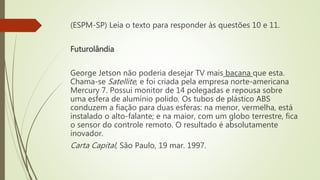 (ESPM-SP) Leia o texto para responder às questões 10 e 11.
Futurolândia
George Jetson não poderia desejar TV mais bacana que esta.
Chama-se Satellite, e foi criada pela empresa norte-americana
Mercury 7. Possui monitor de 14 polegadas e repousa sobre
uma esfera de alumínio polido. Os tubos de plástico ABS
conduzem a fiação para duas esferas: na menor, vermelha, está
instalado o alto-falante; e na maior, com um globo terrestre, fica
o sensor do controle remoto. O resultado é absolutamente
inovador.
Carta Capital, São Paulo, 19 mar. 1997.
 