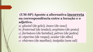 (UM-SP) Aponte a alternativa incorreta
na correspondência entre a locução e o
adjetivo.
a) glacial (de gelo]; ósseo (de osso]
b) fraternal (de irmão]; argênteo (de prata]
c) farináceo (de farinha]; pétreo (de pedra]
d) viperino (de vespa]; ocular (de olho]
e) ebúrneo (de marfim); insípida (sem sal]
 