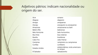 Adjetivos pátrios: indicam nacionalidade ou
origem do ser.
Acre acreano
Alagoas alagoano
Amapá amapaense
Aracaju aracajuano ou aracajuense
Amazonas amazonense ou baré
Belém (PA) belenense
Belo Horizonte belo-horizontino
Boa Vista boa-vistense
Brasília brasiliense
Cabo Frio cabo-friense
Campinas campineiro ou campinense
Curitiba curitibano
Estados Unidos
estadunidense, norte-americano
ou ianque
El Salvador salvadorenho
 