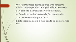 (UFF-RJ) Das frases abaixo, apenas uma apresenta
adjetivo no comparativo de superioridade. Assinale-a.
a) A palmeira é a mais alta árvore deste lugar.
b) Guardei as melhores recordações daquele dia.
c) A Lua é menor do que a Terra.
d) Este vestido amarelo é mais bonito do que o vestido
azul.
 