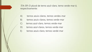 ITA-SP) O plural de terno azul-claro, terno verde-mar é,
respectivamente:
A) ternos azuis-claros, ternos verdes-mar
B) temos azuis-claros, temos verde-mar
C) ternos azul-claro, temos verde-mar
D) ternos azul-claros, ternos verde-mar
E) ternos azuis-claro, ternos verde-mar
 