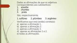 Dadas as afirmações de que os adjetivos
correspondentes aos substantivos:
1. enxofre
2. chumbo
3. prata
São, respectivamente,
1. sulfúreo 2. plúmbeo 3. argênteo
Verificamos que está (estão) correta(s):
a) apenas a afirmação 1 .
b) apenas a afirmação 2.
c) apenas a afirmação 3.
d) apenas as afirmações 1 e 2.
e) todas as afirmações.
 